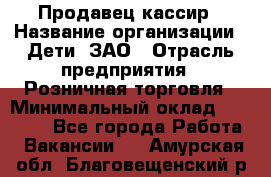 Продавец-кассир › Название организации ­ Дети, ЗАО › Отрасль предприятия ­ Розничная торговля › Минимальный оклад ­ 27 000 - Все города Работа » Вакансии   . Амурская обл.,Благовещенский р-н